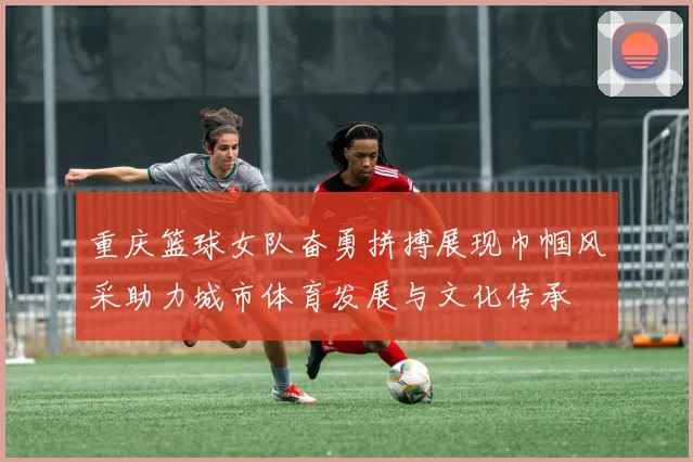 重庆篮球女队奋勇拼搏展现巾帼风采助力城市体育发展与文化传承