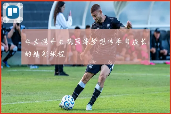 母女携手共筑篮球梦想传承与成长的精彩旅程