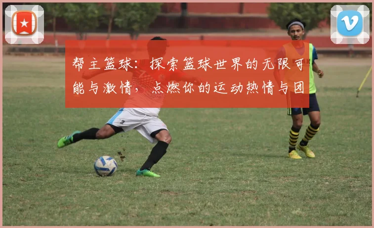 帮主篮球：探索篮球世界的无限可能与激情，点燃你的运动热情与团队精神