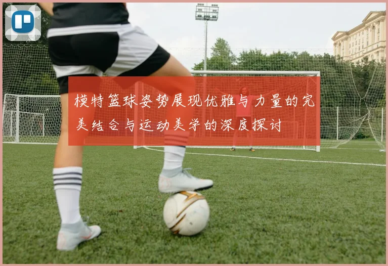 模特篮球姿势展现优雅与力量的完美结合与运动美学的深度探讨